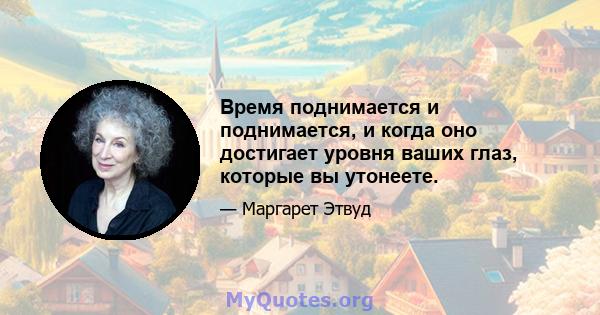 Время поднимается и поднимается, и когда оно достигает уровня ваших глаз, которые вы утонеете.