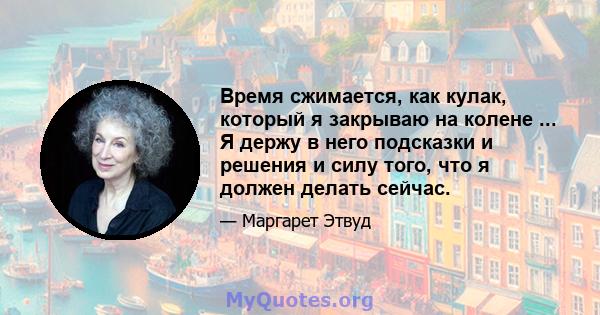 Время сжимается, как кулак, который я закрываю на колене ... Я держу в него подсказки и решения и силу того, что я должен делать сейчас.