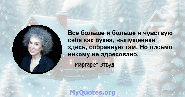 Все больше и больше я чувствую себя как буква, выпущенная здесь, собранную там. Но письмо никому не адресовано.