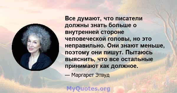 Все думают, что писатели должны знать больше о внутренней стороне человеческой головы, но это неправильно. Они знают меньше, поэтому они пишут. Пытаюсь выяснить, что все остальные принимают как должное.