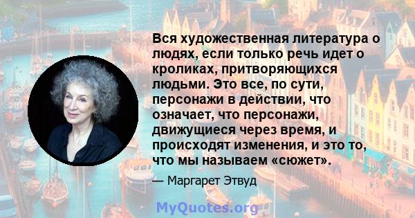 Вся художественная литература о людях, если только речь идет о кроликах, притворяющихся людьми. Это все, по сути, персонажи в действии, что означает, что персонажи, движущиеся через время, и происходят изменения, и это