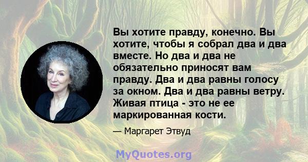 Вы хотите правду, конечно. Вы хотите, чтобы я собрал два и два вместе. Но два и два не обязательно приносят вам правду. Два и два равны голосу за окном. Два и два равны ветру. Живая птица - это не ее маркированная кости.