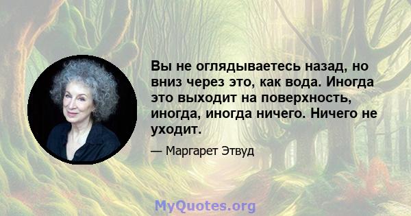 Вы не оглядываетесь назад, но вниз через это, как вода. Иногда это выходит на поверхность, иногда, иногда ничего. Ничего не уходит.