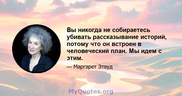 Вы никогда не собираетесь убивать рассказывание историй, потому что он встроен в человеческий план. Мы идем с этим.