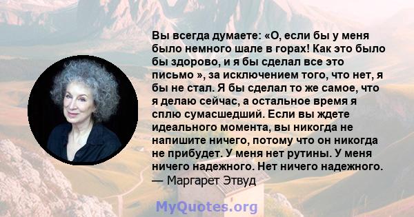 Вы всегда думаете: «О, если бы у меня было немного шале в горах! Как это было бы здорово, и я бы сделал все это письмо », за исключением того, что нет, я бы не стал. Я бы сделал то же самое, что я делаю сейчас, а