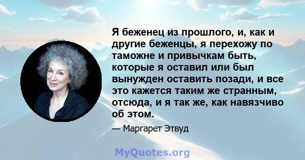 Я беженец из прошлого, и, как и другие беженцы, я перехожу по таможне и привычкам быть, которые я оставил или был вынужден оставить позади, и все это кажется таким же странным, отсюда, и я так же, как навязчиво об этом.