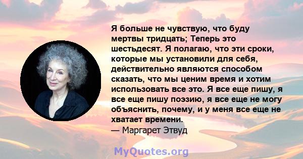 Я больше не чувствую, что буду мертвы тридцать; Теперь это шестьдесят. Я полагаю, что эти сроки, которые мы установили для себя, действительно являются способом сказать, что мы ценим время и хотим использовать все это.