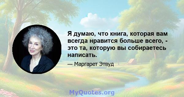 Я думаю, что книга, которая вам всегда нравится больше всего, - это та, которую вы собираетесь написать.