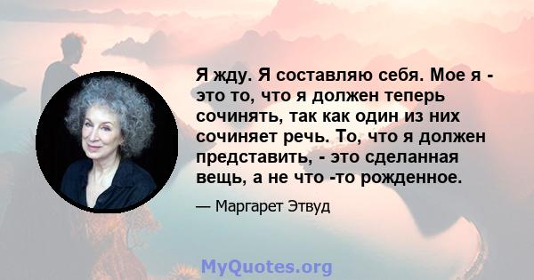 Я жду. Я составляю себя. Мое я - это то, что я должен теперь сочинять, так как один из них сочиняет речь. То, что я должен представить, - это сделанная вещь, а не что -то рожденное.