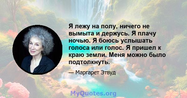 Я лежу на полу, ничего не вымыта и держусь. Я плачу ночью. Я боюсь услышать голоса или голос. Я пришел к краю земли. Меня можно было подтолкнуть.