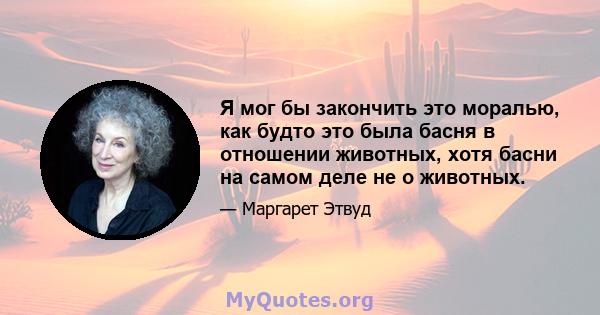 Я мог бы закончить это моралью, как будто это была басня в отношении животных, хотя басни на самом деле не о животных.