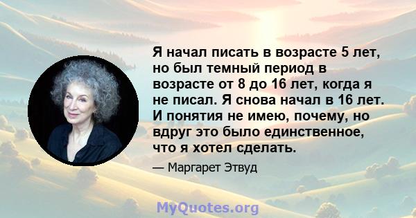 Я начал писать в возрасте 5 лет, но был темный период в возрасте от 8 до 16 лет, когда я не писал. Я снова начал в 16 лет. И понятия не имею, почему, но вдруг это было единственное, что я хотел сделать.