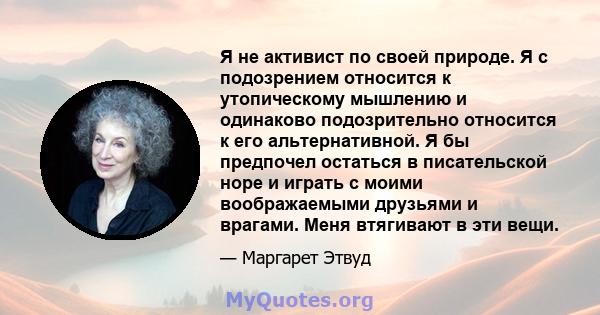 Я не активист по своей природе. Я с подозрением относится к утопическому мышлению и одинаково подозрительно относится к его альтернативной. Я бы предпочел остаться в писательской норе и играть с моими воображаемыми