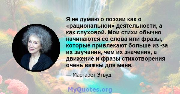 Я не думаю о поэзии как о «рациональной» деятельности, а как слуховой. Мои стихи обычно начинаются со слова или фразы, которые привлекают больше из -за их звучания, чем их значения, а движение и фразы стихотворения