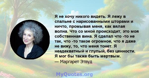 Я не хочу никого видеть. Я лежу в спальне с нарисованными шторами и ничто, промывая меня, как вялая волна. Что со мной происходит, это моя собственная вина. Я сделал что -то не так, что -то такое огромное, что я даже не 