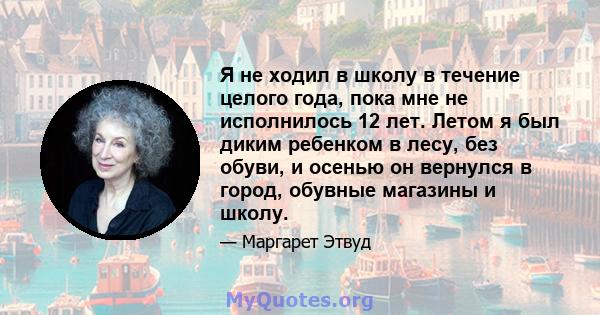 Я не ходил в школу в течение целого года, пока мне не исполнилось 12 лет. Летом я был диким ребенком в лесу, без обуви, и осенью он вернулся в город, обувные магазины и школу.