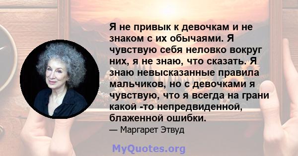 Я не привык к девочкам и не знаком с их обычаями. Я чувствую себя неловко вокруг них, я не знаю, что сказать. Я знаю невысказанные правила мальчиков, но с девочками я чувствую, что я всегда на грани какой -то