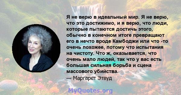 Я не верю в идеальный мир. Я не верю, что это достижимо, и я верю, что люди, которые пытаются достичь этого, обычно в конечном итоге превращают его в нечто вроде Камбоджи или что -то очень похожее, потому что испытания