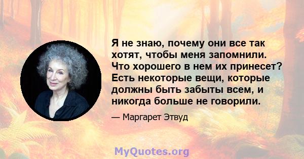 Я не знаю, почему они все так хотят, чтобы меня запомнили. Что хорошего в нем их принесет? Есть некоторые вещи, которые должны быть забыты всем, и никогда больше не говорили.