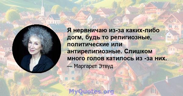 Я нервничаю из-за каких-либо догм, будь то религиозные, политические или антирелигиозные. Слишком много голов катилось из -за них.