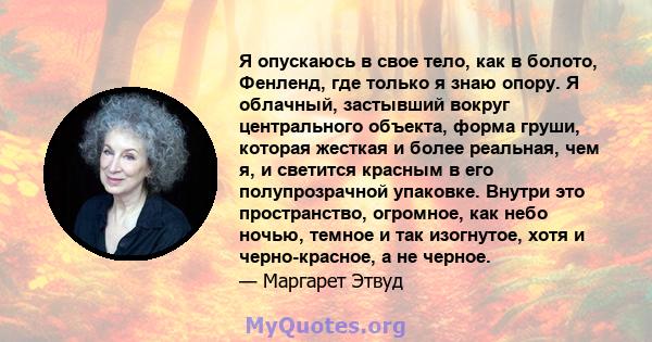 Я опускаюсь в свое тело, как в болото, Фенленд, где только я знаю опору. Я облачный, застывший вокруг центрального объекта, форма груши, которая жесткая и более реальная, чем я, и светится красным в его полупрозрачной