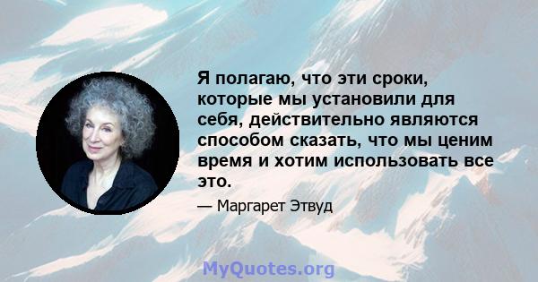 Я полагаю, что эти сроки, которые мы установили для себя, действительно являются способом сказать, что мы ценим время и хотим использовать все это.