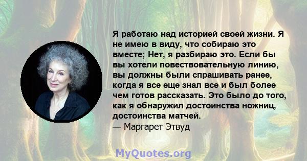 Я работаю над историей своей жизни. Я не имею в виду, что собираю это вместе; Нет, я разбираю это. Если бы вы хотели повествовательную линию, вы должны были спрашивать ранее, когда я все еще знал все и был более чем