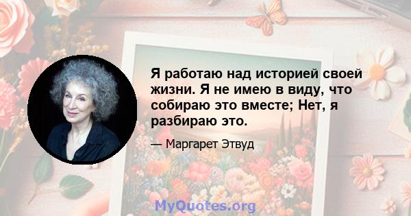 Я работаю над историей своей жизни. Я не имею в виду, что собираю это вместе; Нет, я разбираю это.