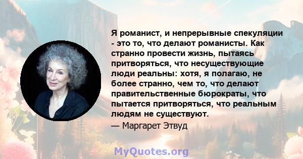 Я романист, и непрерывные спекуляции - это то, что делают романисты. Как странно провести жизнь, пытаясь притворяться, что несуществующие люди реальны: хотя, я полагаю, не более странно, чем то, что делают