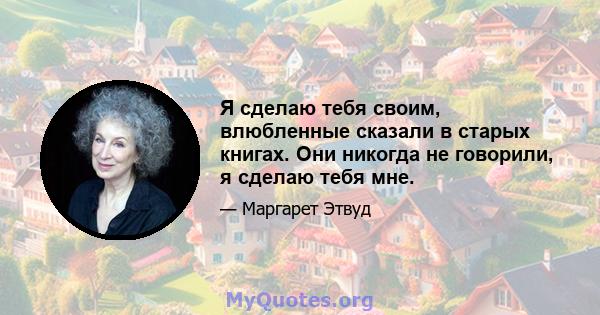 Я сделаю тебя своим, влюбленные сказали в старых книгах. Они никогда не говорили, я сделаю тебя мне.