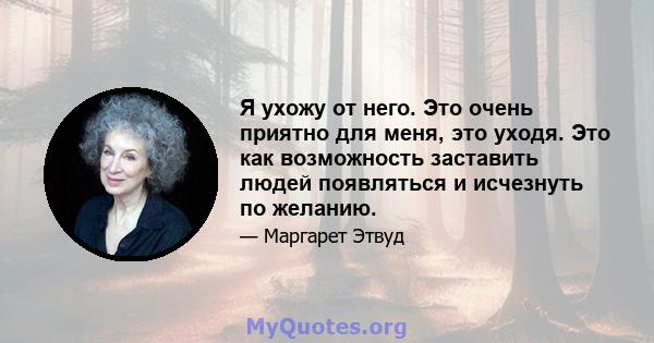 Я ухожу от него. Это очень приятно для меня, это уходя. Это как возможность заставить людей появляться и исчезнуть по желанию.