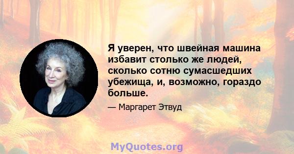 Я уверен, что швейная машина избавит столько же людей, сколько сотню сумасшедших убежища, и, возможно, гораздо больше.