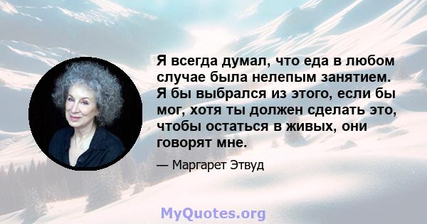 Я всегда думал, что еда в любом случае была нелепым занятием. Я бы выбрался из этого, если бы мог, хотя ты должен сделать это, чтобы остаться в живых, они говорят мне.