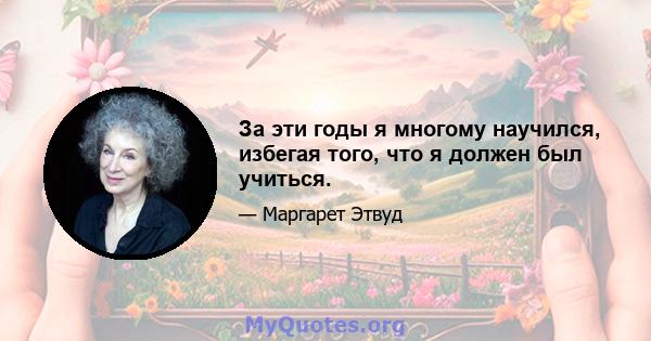 За эти годы я многому научился, избегая того, что я должен был учиться.