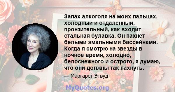 Запах алкоголя на моих пальцах, холодный и отдаленный, пронзительный, как входит стальная булавка. Он пахнет белыми эмальными бассейнами. Когда я смотрю на звезды в ночное время, холодно, белоснежного и острого, я