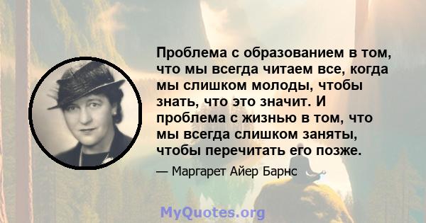 Проблема с образованием в том, что мы всегда читаем все, когда мы слишком молоды, чтобы знать, что это значит. И проблема с жизнью в том, что мы всегда слишком заняты, чтобы перечитать его позже.