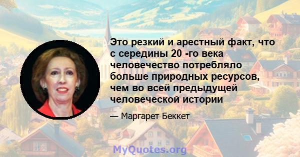 Это резкий и арестный факт, что с середины 20 -го века человечество потребляло больше природных ресурсов, чем во всей предыдущей человеческой истории