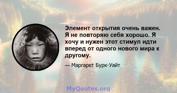 Элемент открытия очень важен. Я не повторяю себя хорошо. Я хочу и нужен этот стимул идти вперед от одного нового мира к другому.