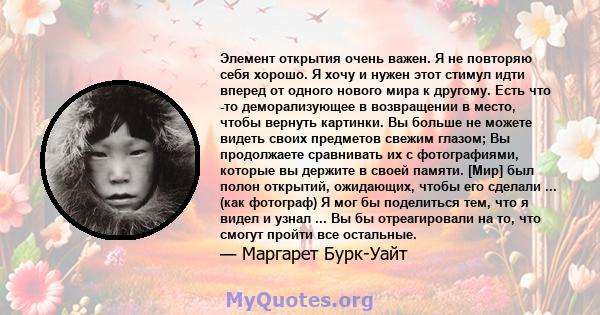 Элемент открытия очень важен. Я не повторяю себя хорошо. Я хочу и нужен этот стимул идти вперед от одного нового мира к другому. Есть что -то деморализующее в возвращении в место, чтобы вернуть картинки. Вы больше не