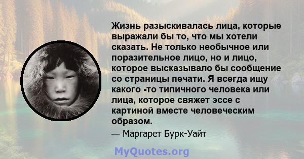 Жизнь разыскивалась лица, которые выражали бы то, что мы хотели сказать. Не только необычное или поразительное лицо, но и лицо, которое высказывало бы сообщение со страницы печати. Я всегда ищу какого -то типичного