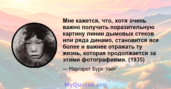 Мне кажется, что, хотя очень важно получить поразительную картину линии дымовых стеков или ряда динамо, становится все более и важнее отражать ту жизнь, которая продолжается за этими фотографиями. (1935)