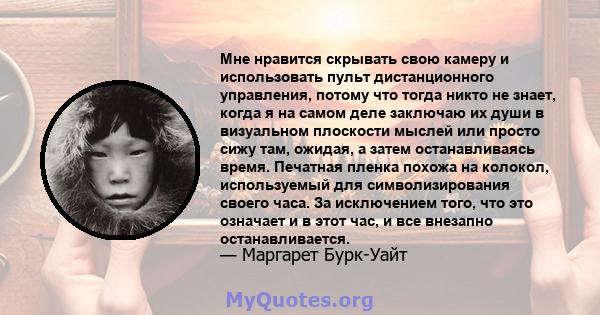 Мне нравится скрывать свою камеру и использовать пульт дистанционного управления, потому что тогда никто не знает, когда я на самом деле заключаю их души в визуальном плоскости мыслей или просто сижу там, ожидая, а