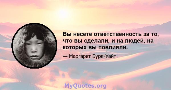 Вы несете ответственность за то, что вы сделали, и на людей, на которых вы повлияли.