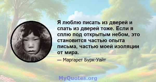 Я люблю писать из дверей и спать из дверей тоже. Если я сплю под открытым небом, это становится частью опыта письма, частью моей изоляции от мира.