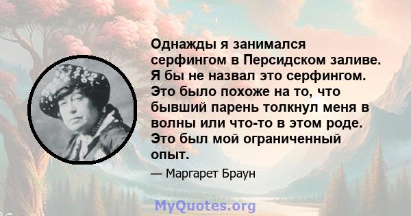 Однажды я занимался серфингом в Персидском заливе. Я бы не назвал это серфингом. Это было похоже на то, что бывший парень толкнул меня в волны или что-то в этом роде. Это был мой ограниченный опыт.