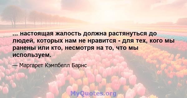 ... настоящая жалость должна растянуться до людей, которых нам не нравится - для тех, кого мы ранены или кто, несмотря на то, что мы используем.