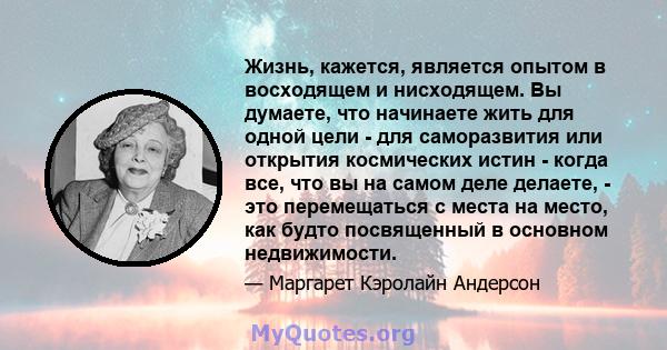 Жизнь, кажется, является опытом в восходящем и нисходящем. Вы думаете, что начинаете жить для одной цели - для саморазвития или открытия космических истин - когда все, что вы на самом деле делаете, - это перемещаться с