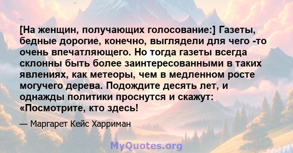 [На женщин, получающих голосование:] Газеты, бедные дорогие, конечно, выглядели для чего -то очень впечатляющего. Но тогда газеты всегда склонны быть более заинтересованными в таких явлениях, как метеоры, чем в