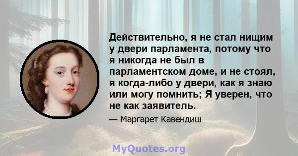 Действительно, я не стал нищим у двери парламента, потому что я никогда не был в парламентском доме, и не стоял, я когда-либо у двери, как я знаю или могу помнить; Я уверен, что не как заявитель.