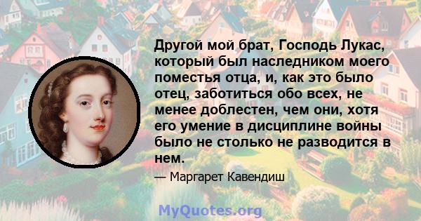 Другой мой брат, Господь Лукас, который был наследником моего поместья отца, и, как это было отец, заботиться обо всех, не менее доблестен, чем они, хотя его умение в дисциплине войны было не столько не разводится в нем.